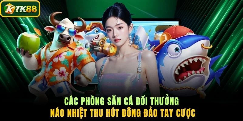 Các phòng săn cá đổi thưởng náo nhiệt thu hút đông đảo tay cược